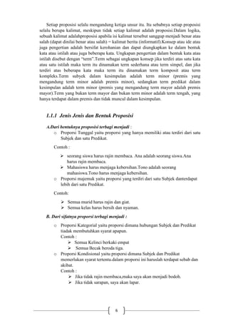 6
Setiap proposisi selalu mengandung ketiga unsur itu. Itu sebabnya setiap proposisi
selalu berupa kalimat, meskipun tidak setiap kalimat adalah proposisi.Dalam logika,
sebuah kalimat adalahproposisi apabila isi kalimat tersebut sanggup menjadi benar atau
salah (dapat dinilai benar atau salah) = kalimat berita (informatif).Konsep atau ide atau
juga pengertian adalah bersifat kerohanian dan dapat diungkapkan ke dalam bentuk
kata atau istilah atau juga beberapa kata. Ungkapan pengertian dalam bentuk kata atau
istilah disebut dengan “term”.Term sebagai ungkapan konsep jika terdiri atas satu kata
atau satu istilah maka term itu dinamakan term sederhana atau term simpel, dan jika
terdiri atas beberapa kata maka term itu dinamakan term komposit atau term
kompleks.Term subyek dalam kesimpulan adalah term minor (premis yang
mengandung term minor adalah premis minor), sedangkan term predikat dalam
kesimpulan adalah term minor (premis yang mengandung term mayor adalah premis
mayor).Term yang bukan term mayor dan bukan term minor adalah term tengah, yang
hanya terdapat dalam premis dan tidak muncul dalam kesimpulan.
1.1.1 Jenis Jenis dan Bentuk Proposisi
A.Dari bentuknya proposisi terbagi menjadi :
o Proporsi Tunggal yaitu proporsi yang hanya memiliki atau terdiri dari satu
Subjek dan satu Predikat.
Contoh :
 seorang siswa harus rajin membaca. Ana adalah seorang siswa.Ana
harus rajin membaca.
 Mahasiswa harus menjaga kebersihan.Tono adalah seorang
mahasiswa.Tono harus menjaga kebersihan.
o Proporsi majemuk yaitu proporsi yang terdiri dari satu Subjek danterdapat
lebih dari satu Predikat.
Contoh:
 Semua murid harus rajin dan giat.
 Semua kelas harus bersih dan nyaman.
B. Dari sifatnya proporsi terbagi menjadi :
o Proporsi Kategorial yaitu proporsi dimana hubungan Subjek dan Predikat
tiadak membutuhkan syarat apapun.
Contoh :
 Semua Kelinci berkaki empat
 Semua Becak beroda tiga.
o Proporsi Kondisional yaitu proporsi dimana Subjek dan Predikat
memerlukan syarat tertentu.dalam proporsi ini haruslah terdapat sebab dan
akibat.
Contoh :
 Jika tidak rajin membaca,maka saya akan menjadi bodoh.
 Jika tidak sarapan, saya akan lapar.
 