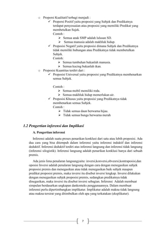 7
o Proporsi Kualitatif terbagi menjadi :
 Proporsi Positif yaitu proposisi yang Subjek dan Predikatnya
terdapat penyesuaian atau proposisi yang memiliki Predikat yang
membetulkan Sujek.
Contoh :
 Semua anak SMP adalah lulusan SD.
 Semua manusia adalah makhluk hidup.
 Proposisi Negatif yaitu proposisi dimana Subjek dan Predikatnya
tidak memiliki hubungan atau Predikatnya tidak membetulkan
Subjek.
Contoh:
 Semua tumbuhan bukanlah manusia.
 Semua kucing bukanlah ikan.
o Proposisi Kuantitas terdiri dari :
 Proposisi Universal yaitu proposisi yang Predikatnya membenarkan
semua Subjek.
Contoh :
 Semua mobil memiliki roda.
 Semua makhluk hidup memerlukan air.
 Proposisi Khusus yaitu proposisi yang Predikatnya tidak
membenarkan semua Subjek.
Contoh :
 Tidak semua daun berwarna hijau.
 Tidak semua bunga berwarna merah
1.2 Pengertian inferensi dan Implikasi
A. Pengertian inferensi
Inferensi adalah suatu proses penarikan konklusi dari satu atau lebih proposisi. Ada
dua cara yang bisa ditempuh dalam inferensi yaitu inferensi induktif dan inferensi
deduktif. Inferensi deduktif terdiri atas inferensi langsung dan inferensi tidak langsung
(inferensi silogistik). Inferensi langsung adalah penarikan konklusi hanya dari sebuah
premis.
Ada jenis lima penalaran langsungyaitu: inversi,konversi,obvesrsi,kontraposisi,dan
oposisi Inversi adalah penalaran langsung dengan cara dengan menegasikan subjek
proposisi premis dan menegasikan atau tidak menegasikan baik subjek maupun
predikat proposisi premis, maka inversi itu disebut inversi lengkap. Inversi dilakukan
dengan menegasikan subjek proposisi premis, sedangkan predikatnya tidak
dinegasikan, maka inversi itu disebut inversi sebagian. Inferensi Adalah membuat
simpulan berdasarkan ungkapan dankonteks penggunaannya. Dalam membuat
inferensi perlu dipertimbangkan implikatur. Implikatur adalah makna tidak langsung
atau makna tersirat yang ditimbulkan oleh apa yang terkatakan (eksplikatur).
 