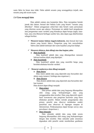 9
suatu fakta itu benar atau tidak. Fakta adalah sesuatu yang sesungguhnya terjadi, atau
sesuatu yang ada secara nyata.
1.4 Cara menguji data
Data adalah catatan atas kumpulan fakta. Data merupakan bentuk
jamak dari datum, berasal dari bahasa Latin yang berarti “sesuatu yang
diberikan”. Dalam penggunaan sehari-hari data berarti suatu pernyataan
yang diterima secara apa adanya. Pernyataan ini adalah hasil pengukuran
atau pengamatan suatu variabel yang bentuknya dapat berupa angka, kata-
kata, atau citra.Menurut berbagai sumber lain, data dapat juga didefinisikan
sebagai berikut:
 Menurut kamus bahasa inggris-indonesia, data berasal dari kata
datum yang berarti fakta.v Pengertian yang lain menyebutkan
bahwa data adalah deskripsi dari suatu kejadian yang kita hadapi.
 Menurut sifatnya, data dibagi atas dua bagian yaitu:
a. Data kualitatif.
Data kualitatif adalah data yang dikategorikan menurut
lukisan kualitas objek yang dipelajari.
b. Data kuantitatif.
Data kuantitatif adalah data yang memiliki harga yang
berubah-ubahatau bersifat variabel.
 Menurut sumbernya data dibagi menjadi:
a. Data Intern
Data intern adalah data yang diperoleh atau bersumber dari
dalam suatu instansi ( lembaga atau organisasi ).
b. Data Ekstern
Data ekstern adalah data yang diperoleh atau bersumber dari
luar instansi.
Data ekstern dapat dibagi menjadi:
 Data primer
Data primer adalah data yang langsung dikumpulkan
oleh orang yang berkepentingan atau yang
menggunaklan data tersebut. Data yang diperoleh seperti
hasil wawancara atau pengisian kuisioner yang biasa
dilakukan peneliti. Dalam metode pengumpulan data
primer, peneliti atau observer melakukan sendiri
penelitian atau observasi di lapangan maupun di
laboratorium. Pelaksanaannya dapat berupa survey atau
percobaan ( eksperimen ).
 Data Sekunder
Data sekunder adalah data yang tidak secara
langsung dikumpulkan oleh orang yang berkepentingan
dengan data tersebut. Data sekunder pada umumnya
digunakan oleh peneliti untuk memberikan gambaran
 