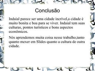 Conclusão
Indaial parece ser uma cidade incrível,a cidade é
muito bonita e boa para se viver. Indaial tem suas
culturas, pontos turísticos e bons aspectos
econômicos.
Nós aprendemos muita coisa nesse trabalho,tanto
quanto mexer em Slides quanto a cultura de outra
cidade.
 