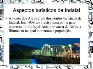Aspectos turísticos de Indaial
● A Ponte dos Arcos é um dos pontos turísticos de
Indaial. Em 1909,foi preciso uma ponte para
atravessar o rio Itajaí-Açu, por causa da ferrovia
Blumenau na qual aumentou a população.
 