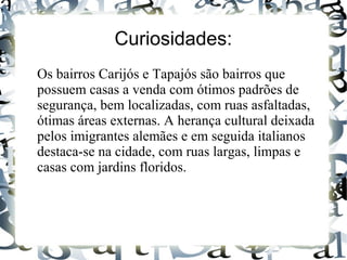 Curiosidades:
Os bairros Carijós e Tapajós são bairros que
possuem casas a venda com ótimos padrões de
segurança, bem localizadas, com ruas asfaltadas,
ótimas áreas externas. A herança cultural deixada
pelos imigrantes alemães e em seguida italianos
destaca-se na cidade, com ruas largas, limpas e
casas com jardins floridos.
 