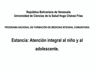 PROGRAMA NACIONAL DE FORMACIÓN DE MEDICINA INTEGRAL COMUNITARIA
Estancia: Atención integral al niño y al
adolescente.
República Bolivariana de Venezuela
Universidad de Ciencias de la Salud Hugo Chávez Frías
 
