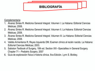 Complementaria:
1. Álvarez Sintes R. Medicina General Integral. Volumen I. La Habana: Editorial Ciencias
Médicas; 2008.
2. Álvarez Sintes R. Medicina General Integral. Volumen II. La Habana: Editorial Ciencias
Médicas; 2008.
3. Álvarez Sintes R. Medicina General Integral. Volumen III. La Habana: Editorial Ciencias
Médicas; 2008.
4. Valdés Armenteros R, Reyes Izquierdo DM. Examen clínico al recién nacido. La Habana:
Editorial Ciencias Médicas; 2003.
5. Sabiston Textbook of Surgery, 18th ed. Section XIII –Specialties in General Surgery.
Chapter 71 – Pediatric Surgery. 2007
6. Guía de exploración física e historia clínica. 8va Edición. Lynn S. Bickley.
BIBLIOGRAFÍA
 