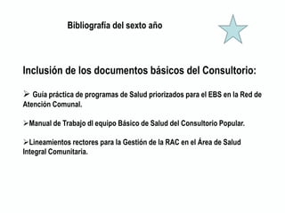 Bibliografía del sexto año
Inclusión de los documentos básicos del Consultorio:
 Guía práctica de programas de Salud priorizados para el EBS en la Red de
Atención Comunal.
Manual de Trabajo dl equipo Básico de Salud del Consultorio Popular.
Lineamientos rectores para la Gestión de la RAC en el Área de Salud
Integral Comunitaria.
 