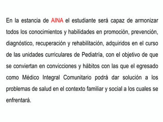 En la estancia de AINA el estudiante será capaz de armonizar
todos los conocimientos y habilidades en promoción, prevención,
diagnóstico, recuperación y rehabilitación, adquiridos en el curso
de las unidades curriculares de Pediatría, con el objetivo de que
se conviertan en convicciones y hábitos con las que el egresado
como Médico Integral Comunitario podrá dar solución a los
problemas de salud en el contexto familiar y social a los cuales se
enfrentará.
 