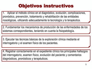 1. Aplicar el método clínico en el diagnóstico, evolución, complicaciones,
pronóstico, prevención, tratamiento y rehabilitación de las entidades
nosológicas, utilizando adecuadamente la tecnología y la terapéutica.
2. Fundamentar los mecanismos de producción de las enfermedades de los
sistemas correspondientes, teniendo en cuenta la fisiopatología.
3. Ejecutar las técnicas básicas de la exploración clínica mediante el
interrogatorio y el examen físico de los pacientes.
Objetivos instructivos
4. Registrar correctamente en el expediente clínico los principales hallazgos
del interrogatorio, examen físico, evolución del paciente y comentarios
diagnósticos, pronósticos y terapéuticos.
5
 