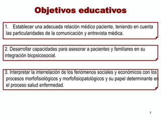 1. Establecer una adecuada relación médico paciente, teniendo en cuenta
las particularidades de la comunicación y entrevista médica.
2. Desarrollar capacidades para asesorar a pacientes y familiares en su
integración biopsicosocial.
3. Interpretar la interrelación de los fenómenos sociales y económicos con los
procesos morfofisiológicos y morfofisiopatológicos y su papel determinante en
el proceso salud enfermedad.
Objetivos educativos
7
 