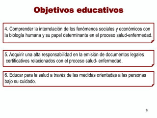 5. Adquirir una alta responsabilidad en la emisión de documentos legales
certificativos relacionados con el proceso salud- enfermedad.
6. Educar para la salud a través de las medidas orientadas a las personas
bajo su cuidado.
Objetivos educativos
4. Comprender la interrelación de los fenómenos sociales y económicos con
la biología humana y su papel determinante en el proceso salud-enfermedad.
8
 
