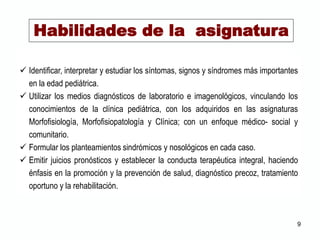  Identificar, interpretar y estudiar los síntomas, signos y síndromes más importantes
en la edad pediátrica.
 Utilizar los medios diagnósticos de laboratorio e imagenológicos, vinculando los
conocimientos de la clínica pediátrica, con los adquiridos en las asignaturas
Morfofisiología, Morfofisiopatología y Clínica; con un enfoque médico- social y
comunitario.
 Formular los planteamientos sindrómicos y nosológicos en cada caso.
 Emitir juicios pronósticos y establecer la conducta terapéutica integral, haciendo
énfasis en la promoción y la prevención de salud, diagnóstico precoz, tratamiento
oportuno y la rehabilitación.
Habilidades de la asignatura
9
 