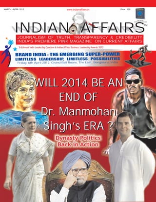 MARCH - APRIL 2012 www.indianaffairs.in Price : 100 
INDIAN AFFAIRSTM 
JOURNALISM OF TRUTH, TRANSPARENCY & CREDIBILITY 
INDIA’S PREMIERE PINK MAGAZINE ON CURRENT AFFAIRS 
N : E GI U R P R BRAND I DIA TH EMER NG S PE - OWE 
I S M P I T LIM TLES LE ADERSHI P, LI ITLES S OSS BILI I ES 
6 r l 01 G l R m, l Be lur I Friday, th Ap i 2 2, rand Ba l oo The La it, nga u, ndia 
WILL 2014 BE AN 
END OF 
Dr. Manmohan 
Singh’s ERA ? 
Dynasty Politics 
Back in Action 
A NETWORK 7 
MEDIA GROUP VENTURE 
3rd Annual India Leadership Conclave & Indian Affairs Business Leadership Awards 2012 
 