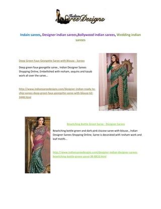 1683385-543560 <br />Indain sarees, Designer indian sarees,Bollywood indian sarees, Wedding indian sarees<br />385762543815<br />Deep Green Faux Georgette Saree with Blouse - Sarees <br />Deep green faux georgette saree., Indian Designer Sarees Shopping Online, Embellished with resham, sequins and kasab work all over the saree...<br />http://www.indiansareedesigns.com/designer-indian-ready-to-ship-sarees-deep-green-faux-georgette-saree-with-blouse-62-3448.html<br />277495382905<br />Bewitching Bottle Green Saree - Designer Sarees<br />Bewitching bottle green and dark pink viscose saree with blouse., Indian Designer Sarees Shopping Online, Saree is decorated with resham work and leaf motifs...<br />http://www.indiansareedesigns.com/designer-indian-designer-sarees-bewitching-bottle-green-saree-38-8816.html<br />4200525-345440    Designer Dark Pink Saree with Blouse - Bollywood Sarees<br />Dazzling dark pink and grey color fuax georgette saree., Indian Bollywood Sarees Shopping Online, Saree is decorated with sequins embroidery, velvet border and resham work....<br />http://www.indiansareedesigns.com/designer-indian-bollywood-sarees-designer-dark-pink-saree-with-blouse-34-8408.html<br />19050125730<br />            Elegant Purple Saree - Designer Sarees<br />Elegant purple faux georgette saree with blouse., Indian Designer Sarees Shopping Online, It is amplified with sequins, resham, patch work and floral motifs....<br /> http://www.indiansareedesigns.com/designer-indian-designer-sarees-elegant-purple-saree-38-8191.html<br />MORE DETAILS VISIT :-  http://www.indiansareedesigns.com/<br />