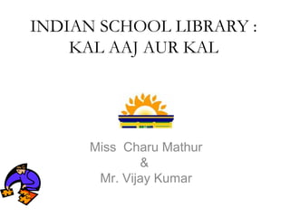 INDIAN SCHOOL LIBRARY :
KAL AAJ AUR KAL
Miss Charu Mathur
&
Mr. Vijay Kumar
 