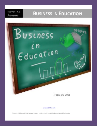 Business in Education                                                                                February 2013

INDALYTICS
ADVISORS                              BUSINESS IN EDUCATION




                                                                           February 2013




                                                        www.indalytics.com


    © 2012, Indalytics Advisors Private Limited | Indalytics.com | businessineducation@indalytics.com


   © Indalytics Advisors       l       www.indalytics.com          l         businessineducation@indalytics.com    1
 