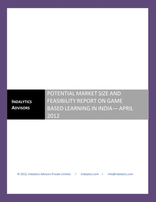 POTENTIAL MARKET SIZE AND
INDALYTICS                FEASIBILITY REPORT ON GAME
ADVISORS                  BASED LEARNING IN INDIA— APRIL
                          2012




  © 2012, Indalytics Advisors Private Limited   l   Indalytics.com   l   info@indalytics.com
 