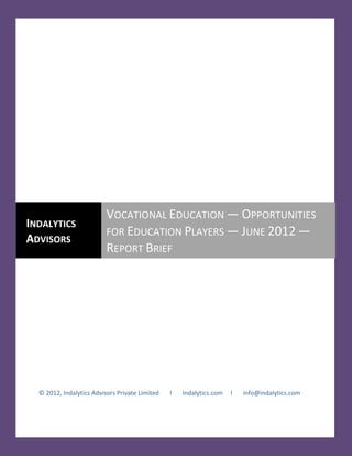 VOCATIONAL EDUCATION — OPPORTUNITIES FOR EDUCATION PLAYERS — JUNE 2012 — REPORT BRIEF




                          VOCATIONAL EDUCATION — OPPORTUNITIES
INDALYTICS
                          FOR EDUCATION PLAYERS — JUNE 2012 —
ADVISORS
                          REPORT BRIEF




  © 2012, Indalytics Advisors Private Limited           l     Indalytics.com         l     info@indalytics.com
 