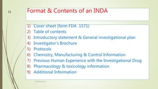 Format & Contents of an INDA
1) Cover sheet (form FDA 1571)
2) Table of contents
3) Introductory statement & General investigational plan
4) Investigator’s Brochure
5) Protocols
6) Chemistry, Manufacturing & Control Information
7) Previous Human Experience with the Investigational Drug
8) Pharmacology & toxicology information
9) Additional Information
M.PHARM, SEM 1
11
 