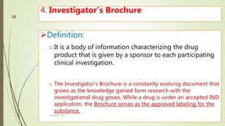 4. Investigator’s Brochure
Definition:
o It is a body of information characterizing the drug
product that is given by a sponsor to each participating
clinical investigation.
o The Investigator’s Brochure is a constantly evolving document that
grows as the knowledge gained form research with the
investigational drug grows. While a drug is under an accepted IND
application, the Brochure serves as the approved labeling for the
substance.
M.PHARM, SEM 1
16
 