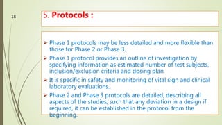 5. Protocols :
 Phase 1 protocols may be less detailed and more flexible than
those for Phase 2 or Phase 3.
 Phase 1 protocol provides an outline of investigation by
specifying information as estimated number of test subjects,
inclusion/exclusion criteria and dosing plan
 It is specific in safety and monitoring of vital sign and clinical
laboratory evaluations.
 Phase 2 and Phase 3 protocols are detailed, describing all
aspects of the studies, such that any deviation in a design if
required, it can be established in the protocol from the
beginning.M.PHARM, SEM 1
18
 