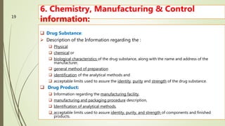 6. Chemistry, Manufacturing & Control
information:
 Drug Substance:
 Description of the Information regarding the :
 Physical
 chemical or
 biological characteristics of the drug substance, along with the name and address of the
manufacturer.
 general method of preparation
 identification of the analytical methods and
 acceptable limits used to assure the identity, purity and strength of the drug substance.
 Drug Product:
 Information regarding the manufacturing facility,
 manufacturing and packaging procedure description,
 Identification of analytical methods,
 acceptable limits used to assure identity, purity, and strength of components and finished
products.
M.PHARM, SEM 1
19
 