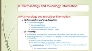 8.Pharmacology and toxicology information:
M.PHARM, SEM 1
21
8.Pharmacology and toxicology information:
 (i) Pharmacology and drug disposition:
 A section describing the
 pharmacological effects
 mechanism of action of the drug in animals
 information on the ADME of the drug, if known.
 (ii)Toxicology:
 An integrated summary of the toxicological effects of the drug in animals and in vitro.
 Depending on the nature of the drug and the phase of the investigation, the description is
to include the:
 results of acute, subacute, and chronic toxicity tests;
 tests of the drug's effects on reproduction and the developing fetus;
 any special toxicity test related to the drug's particular mode of administration or conditions of
use.
o (e.g., inhalation, dermal, or ocular toxicology)
 