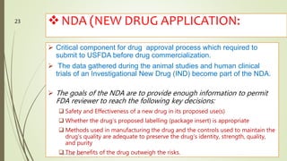 NDA (NEW DRUG APPLICATION:
 Critical component for drug approval process which required to
submit to USFDA before drug commercialization.
 The data gathered during the animal studies and human clinical
trials of an Investigational New Drug (IND) become part of the NDA.
 The goals of the NDA are to provide enough information to permit
FDA reviewer to reach the following key decisions:
 Safety and Effectiveness of a new drug in its proposed use(s)
 Whether the drug's proposed labelling (package insert) is appropriate
 Methods used in manufacturing the drug and the controls used to maintain the
drug's quality are adequate to preserve the drug's identity, strength, quality,
and purity
 The benefits of the drug outweigh the risks.M.PHARM, SEM 1
23
 