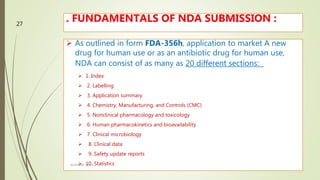 . FUNDAMENTALS OF NDA SUBMISSION :
 As outlined in form FDA-356h, application to market A new
drug for human use or as an antibiotic drug for human use,
NDA can consist of as many as 20 different sections:
 1. Index
 2. Labelling
 3. Application summary
 4. Chemistry, Manufacturing, and Controls (CMC)
 5. Nonclinical pharmacology and toxicology
 6. Human pharmacokinetics and bioavailability
 7. Clinical microbiology
 8. Clinical data
 9. Safety update reports
 10. StatisticsM.PHARM, SEM 1
27
 