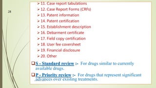 11. Case report tabulations
12. Case Report Forms (CRFs)
13. Patent information
14. Patent certification
15. Establishment description
16. Debarment certificate
17. Field copy certification
18. User fee coversheet
19. Financial disclosure
20. Other
S - Standard review :- For drugs similar to currently
available drugs.
P - Priority review :- For drugs that represent significant
advances over existing treatments.M.PHARM, SEM 1
28
 