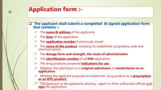 Application form :-
 The applicant shall submit a completed & signed application form
that contains :-
 The name & address of the applicants
 The date of the application
 The application number if previously issued
 The name of the product, including its established ,proprietary code and
chemical names,
 The dosage form and strength, the route of administration.
 The identification number of all IND application.
 The drug products proposed indications for use.
 Whether the submission is in original submission or resubmission to an
application
 Whether the applicant proposes to market the drug product as a prescription
or an OTC product.
 The applicant or the applicants attorney , agent or other authorized official shall
sign the application.
M.PHARM, SEM 1
29
 