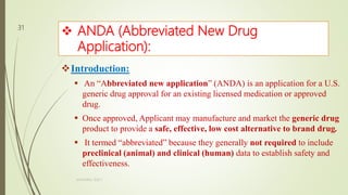  ANDA (Abbreviated New Drug
Application):
Introduction:
 An “Abbreviated new application” (ANDA) is an application for a U.S.
generic drug approval for an existing licensed medication or approved
drug.
 Once approved, Applicant may manufacture and market the generic drug
product to provide a safe, effective, low cost alternative to brand drug.
 It termed “abbreviated” because they generally not required to include
preclinical (animal) and clinical (human) data to establish safety and
effectiveness.
M.PHARM, SEM 1
31
 