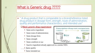 What is Generic drug ?????
 “ A drug product that is comparable to a brand/reference listed
drug product in dosage form ,strength, route of administration,
quality and performance characteristics, and intended use.”
Basic generic drug requirement
 Same active ingredient
 Same route of administration
 Same dosage form
 Same strength
 Same condition or use
 Inactive ingredient already approved in a similar NDA
 Same quality
 Same intended use
M.PHARM, SEM 1
32
 