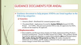 GUIDANCE DOCUMENTS FOR ANDAs
 Guidance document to help prepare ANDAs are listed together in the
following categories:
 Generics:
 Generics (Draft - Distributed for comment purposes only).
 Procedural Draft: Applications Covered by Section 505(b)(2) (Issued 10/1999,
Posted 12/7/1999). This provision permits FDA to rely, for approval of an NDA,
on data not developed by the applicant.
Biopharmaceutics:
 Bioavailability and Bioequivalence Studies for Orally Administered Drug Products -
General Considerations. (Issued 10/2000, Posted 10/27/2000). This guidance should
be useful for applicants planning to conduct bioavailability (BA) and bioequivalence
(BE) studies during the IND period for an NDA, BE studies intended for
submission in an ANDA, and BE studies conducted in the post approval period for
certain changes in both NDAs and ANDAs.M.PHARM, SEM 1
36
 