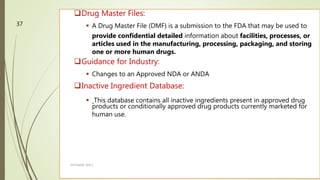 Drug Master Files:
 A Drug Master File (DMF) is a submission to the FDA that may be used to
provide confidential detailed information about facilities, processes, or
articles used in the manufacturing, processing, packaging, and storing
one or more human drugs.
Guidance for Industry:
 Changes to an Approved NDA or ANDA
Inactive Ingredient Database:
 This database contains all inactive ingredients present in approved drug
products or conditionally approved drug products currently marketed for
human use.
M.PHARM, SEM 1
37
 