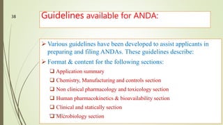 Guidelines available for ANDA:
 Various guidelines have been developed to assist applicants in
preparing and filing ANDAs. These guidelines describe:
 Format & content for the following sections:
 Application summary
 Chemistry, Manufacturing and controls section
 Non clinical pharmacology and toxicology section
 Human pharmacokinetics & bioavailability section
 Clinical and statically section
 Microbiology sectionM.PHARM, SEM 1
38
 