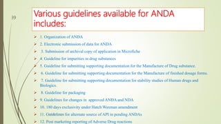 Various guidelines available for ANDA
includes:
 1. Organization of ANDA
 2. Electronic submission of data for ANDA
 3. Submission of archival copy of application in Microfiche
 4. Guideline for impurities in drug substances
 5. Guideline for submitting supporting documentation for the Manufacture of Drug substance.
 6. Guideline for submitting supporting documentation for the Manufacture of finished dosage forms.
 7. Guideline for submitting supporting documentation for stability studies of Human drugs and
Biologics.
 8. Guideline for packaging
 9. Guidelines for changes in approved ANDA and NDA
 10. 180 days exclusivity under Hatch Waxman amendment
 11. Guidelines for alternate source of API in pending ANDAs
 12. Post marketing reporting of Adverse Drug reactions
M.PHARM, SEM 1
39
 