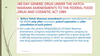180 DAY GENERIC DRUG UNDER THE HATCH-
WAXMAN AMENDSMENTS TO THE FEDERAL FOOD
,DRUG AND COSMETIC ACT 1984
 Before Hatch Waxman amendment generic manufacturers can
file ANDA only after innovators patent expiration or after
cancellation of such patent.
 But under the section 505(j)(5)(B)(iv)2 of Hatch Waxman
amendment, Congress rewarded the first generic company to
challenge the innovator company’s patent for a given drug with
a 180 day exclusivity period in which no subsequent abbreviated
new drug application (ANDA) could be approved for that drug.
M.PHARM, SEM 1
40
 