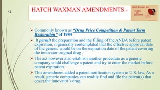  Commonly known as “Drug Price Competition & Patent Term
Restoration” of 1984
 It permit the preparation and the filling of the ANDA before patent
expiration, it generally contemplated that the effective approval date
of the generic would be on the expiration date of the patent covering
the innovator original drug .
 The act however also establish another procedure as a generic
company could challenge a patent and try to enter the market before
patent expiration.
 This amendment added a patent notification system to U.S. law. As a
result, generic companies can readily find and file the patent(s) that
cover the innovator’s drug.
HATCH WAXMAN AMENDMENTS:-
M.PHARM, SEM 1
41
 