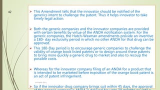  This Amendment tells that the innovator should be notified of the
generics intent to challenge the patent. Thus it helps innovator to take
timely legal action.
 Both the generic companies and the innovator companies are provided
with certain benefits by virtue of the ANDA notification system. For the
generic companies, the Hatch-Waxman amendments provide an inventive
a 180- day exclusivity period in which no other ANDA for that drug can be
approved.
 This 180-Day period is to encourage generic companies to challenge the
validity of orange book listed patents or to design around these patents
to bring more quickly a generic drug to market and also to recoup the
possible costs.
 Whereas for the innovator company filing of an ANDA for a product that
is intended to be marketed before expiration of the orange book patent is
an act of patent infringement.
 So if the innovator drug company brings suit within 45 days, the approval
M.PHARM, SEM 1
42
 