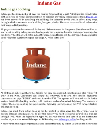 Indane Gas
Indane gas booking
Indane gas has its name big all over the country for providing Liquid Petroleum Gas cylinders for
both domestic as well as commercial use. Its services are widely spread across India. Indane Gas
has been successful in satisfying and ful illing the customer needs well. It offers many ways
through which a customer can book his/her gas cylinder. These services are listed below with
their required information.
All prayers seem to be answered for Indane LPG consumers in Bangalore. Now there will be no
worries of standing in long queues, holding on to the telephone lines for booking or running after
the delivery boy for an LPG re ill. Indian Oil Corporation (Indian Oil) has introduced an automated
Voice Response system (IVRS) for booking LPG refills in the city.
All 58 Indane outlets will have this facility. Not only bookings but complaints are also registered
24x7 in the IVRS. Consumers can simply dial 8970024365 to avail the service. Registered
consumers can type “REFILL” and send it to the IVRS .The system will respond via SMS with
various details like booking number, re ill readiness and con irmed re ill delivery. The new users
register themselves dialing the same number following instructions on the IVRS for registration
and then booking.
Indane gas apart from online booking can be booked in other ways too. The cylinder can be
booked through sending an SMS. To use this facility you need to register your mobile number
through IVRS. After the registration, type IOC on your mobile and send it to the distributor
number of your area. You will then get an SMS stating your Indane gas online booking details.
A multi-functional regulator (MFR) has also been introduced by Indian Oil which has features for
 