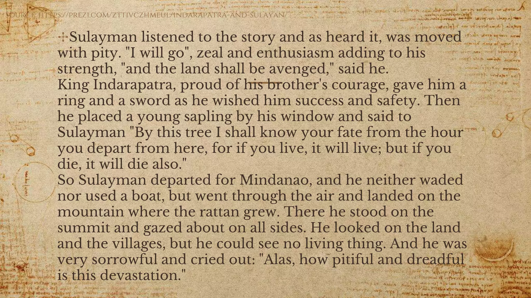 ✣Sulayman listened to the story and as heard it, was moved
with pity. "I will go", zeal and enthusiasm adding to his
strength, "and the land shall be avenged," said he.
King Indarapatra, proud of his brother's courage, gave him a
ring and a sword as he wished him success and safety. Then
he placed a young sapling by his window and said to
Sulayman "By this tree I shall know your fate from the hour
you depart from here, for if you live, it will live; but if you
die, it will die also."
So Sulayman departed for Mindanao, and he neither waded
nor used a boat, but went through the air and landed on the
mountain where the rattan grew. There he stood on the
summit and gazed about on all sides. He looked on the land
and the villages, but he could see no living thing. And he was
very sorrowful and cried out: "Alas, how pitiful and dreadful
is this devastation."
Source: https://prezi.com/zttivczhmeul/indarapatra-and-sulayan/
 