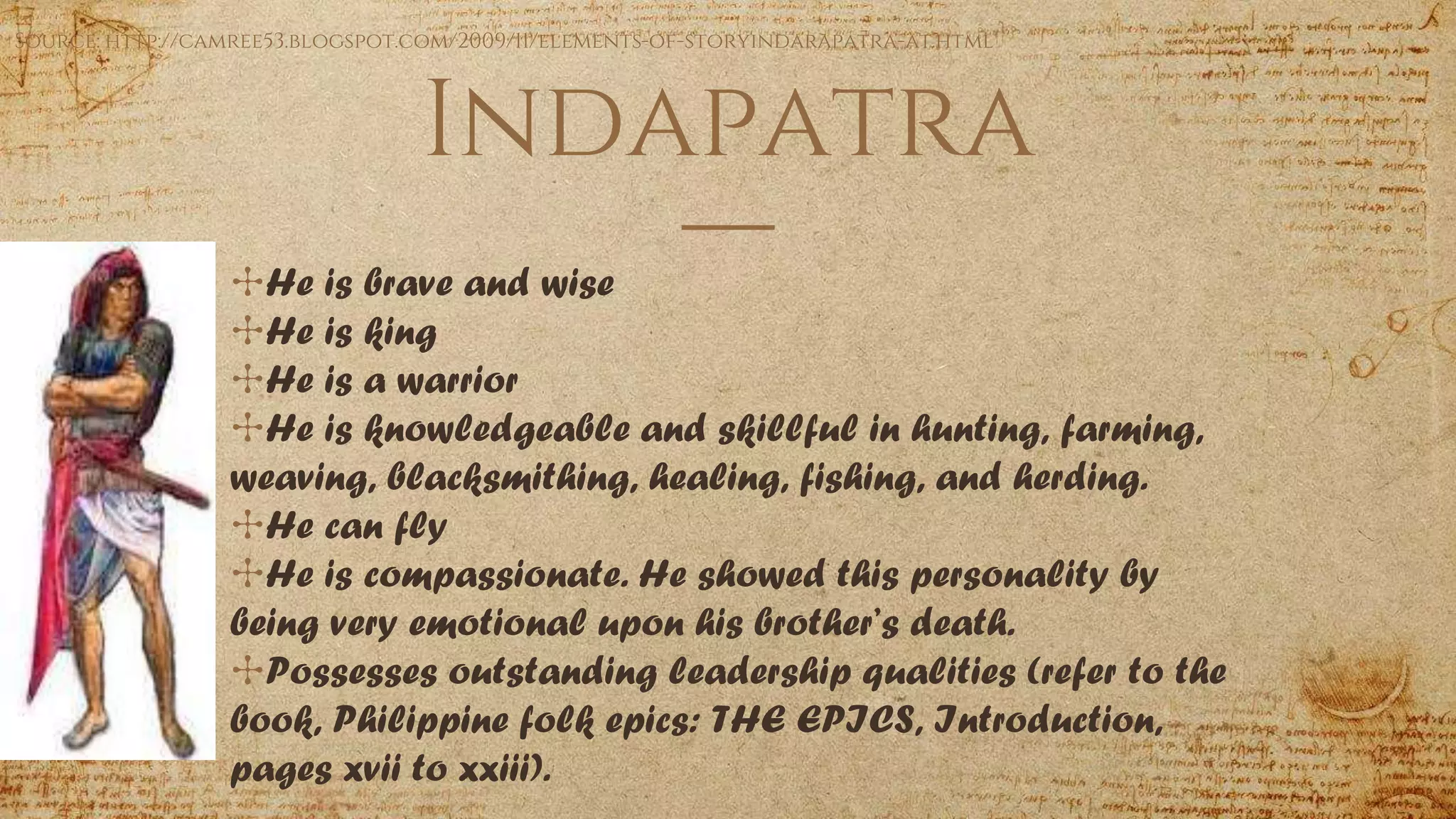 Indapatra
✣He is brave and wise
✣He is king
✣He is a warrior
✣He is knowledgeable and skillful in hunting, farming,
weaving, blacksmithing, healing, fishing, and herding.
✣He can fly
✣He is compassionate. He showed this personality by
being very emotional upon his brother’s death.
✣Possesses outstanding leadership qualities (refer to the
book, Philippine folk epics: THE EPICS, Introduction,
pages xvii to xxiii).
Source: http://camree53.blogspot.com/2009/11/elements-of-storyindarapatra-at.html
 