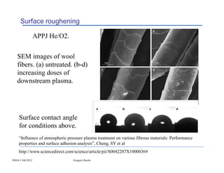 Surface roughening

                APPJ He/O2.


   SEM images of wool
   fibers. (a) untreated. (b-d)
   increasing doses of
   downstream plasma.




    Surface contact angle
    for conditions above.
    “Influence of atmospheric pressure plasma treatment on various fibrous materials: Performance
    properties and surface adhesion analysis”, Cheng, SY et al
    http://www.sciencedirect.com/science/article/pii/S0042207X10000369
INDA CAB 2012                    Gregory Roche
 
