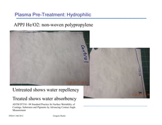 Plasma Pre-Treatment: Hydrophilic

    APPJ He/O2: non-woven polypropylene




   Untreated shows water repellency
   Treated shows water absorbency
   ASTM D7334 - 08 Standard Practice for Surface Wettability of
   Coatings, Substrates and Pigments by Advancing Contact Angle
   Measurement

INDA CAB 2012                            Gregory Roche
 