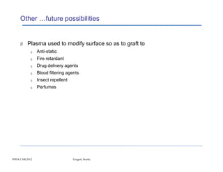 Other …future possibilities


     Ø Plasma used to modify surface so as to graft to
           q    Anti-static
           q    Fire retardant
           q    Drug delivery agents
           q    Blood filtering agents
           q    Insect repellent
           q    Perfumes




INDA CAB 2012                      Gregory Roche
 
