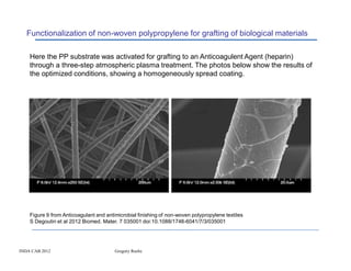 Functionalization of non-woven polypropylene for grafting of biological materials

    Here the PP substrate was activated for grafting to an Anticoagulent Agent (heparin)
    through a three-step atmospheric plasma treatment. The photos below show the results of
    the optimized conditions, showing a homogeneously spread coating.




    Figure 9 from Anticoagulant and antimicrobial finishing of non-woven polypropylene textiles
    S Degoutin et al 2012 Biomed. Mater. 7 035001 doi:10.1088/1748-6041/7/3/035001




INDA CAB 2012                           Gregory Roche
 