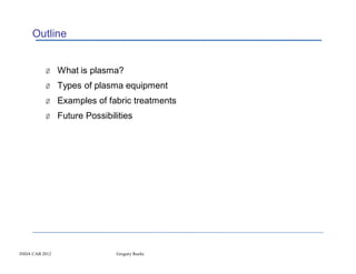 Outline


          Ø What is plasma?
          Ø Types of plasma equipment
          Ø Examples of fabric treatments
          Ø Future Possibilities




INDA CAB 2012              Gregory Roche
 