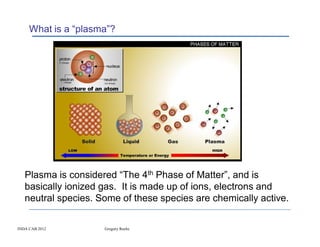 What is a “plasma”?




   Plasma is considered “The 4th Phase of Matter”, and is
   basically ionized gas. It is made up of ions, electrons and
   neutral species. Some of these species are chemically active.

INDA CAB 2012        Gregory Roche
 