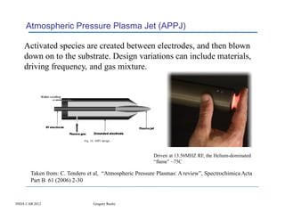 Atmospheric Pressure Plasma Jet (APPJ)

    Activated species are created between electrodes, and then blown
    down on to the substrate. Design variations can include materials,
    driving frequency, and gas mixture.




                                                         Driven at 13.56MHZ RF, the Helium-dominated
                                                         “flame” ~75C

       Taken from: C. Tendero et al, “Atmospheric Pressure Plasmas: A review”, Spectrochimica Acta
       Part B 61 (2006) 2-30


INDA CAB 2012                   Gregory Roche
 