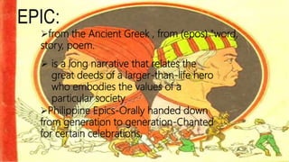 EPIC:
from the Ancient Greek , from (epos) "word,
story, poem.
 is a long narrative that relates the
great deeds of a larger-than-life hero
who embodies the values of a
particular society
Philippine Epics-Orally handed down
from generation to generation-Chanted
for certain celebrations,
 