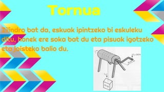 Tornua
Zilindro bat da, eskuak ipintzeko bi eskuleku
ditu, honek ere soka bat du eta pisuak igotzeko
eta jaisteko balio du.

 